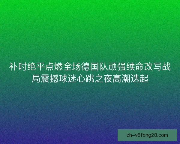 补时绝平点燃全场德国队顽强续命改写战局震撼球迷心跳之夜高潮迭起