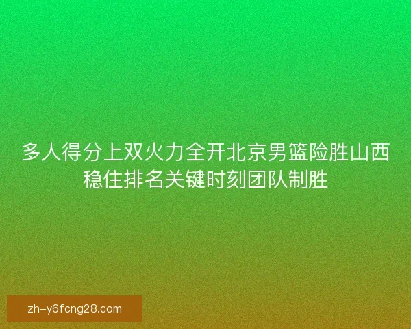 多人得分上双火力全开北京男篮险胜山西稳住排名关键时刻团队制胜