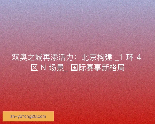 双奥之城再添活力：北京构建 _1 环 4 区 N 场景_ 国际赛事新格局